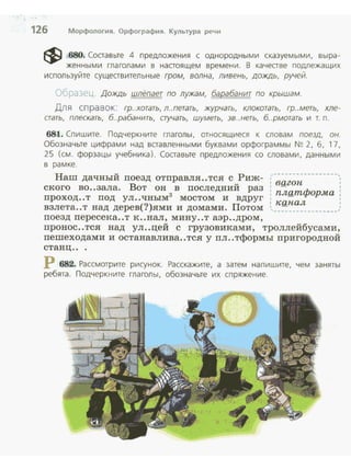 126 Морфология. Орфография. Культура речи
~ 680. Соаавые 4 предложения с однородными сказуемыми, выра­
женными глаголами в нааоящем времени . В качеаве подлежащих
используйте сущеавительные гром, волна, ливень, дождь, ручей.
ооразец Дождь шлёпает по лужам, барабанит по крышам.
Дл я сп равок: гр..хотать, л..петать, журчать, клокотать, гр..меть, хле­
стать, плескать, б..рабанить, стучать, шуметь, зв..неть, б..рмотать и т. п.
681. Спишите. Подчеркните глаголы, относящиеся к словам поезд, он.
Обозначьте цифрами над ваавленными буквами орфограммы N~ 2, б, 17,
25 (см. форзацы учебника). Соаавые предложения со словами, данными
в рамке.
Наш дачный поезд отправля..тся с Риж- .--- -- - - -------.
ского во..зала. Вот он в последний раз : вg_гоп :
проход..т под ул..чным3 мостом и вдруг : плqтформа :
: "Q1·1дJL :
взлета..т над дерев(?)ями и домами . Потом ·, __________)
поезд пересека..т к ..нал, мину..т аэр ..дром,
пронос..тся над ул..цей с грузовиками, троллейбусами,
пешеходами и останавлива..тся у пл..тформы пригородной
станц ...
Р 682. Рассмотрите рисунок. Расскажите, а затем напишите, чем заняты
ребята. Подчеркните глаголы, обозначьте их спряжение .
 