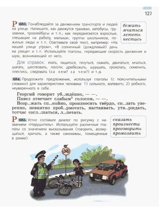 127
р 683. Понаблюдайте за движением трансnорта и людей ; бежать ',
на улице. Наnишите, как движутся трамваи, автобусы, гру- : мчаться
зовики, троллейбусы и т. n.; как nередвигаются взрослые, лететь
сnешащие на работу, малыши, группы школьников, по- : пестись
жилые люди и т. п. Оза главьте свой текст, например: «На , - - - -'
нашей улице утром», «В солнечный (дождливый) день
на улице» и т. п. Используйте глаголы, передающие скорость движения и
шум, возникающий от него.
Для справок: ехать, тащиться, rянуться, скакать, двигаться, мчаться,
шагать, шествовать, ползти, дребезжать, шуршать, грохотать, семенить,
плестись, следовать (за к е м? за чем?) и т. д.
684. Продолжите предложен ия, исnользуя гла голы (с пояснительными
словами) для характеристики человека: 1) сильного, волевого; 2) робкого,
неуверенного в себе.
Георгий говорит уб..ждённо, - - .
Павел отвечает слабым3
голосом,--.
Возр..жать сп..койно, произносить твёрдо, ск..зать уве­
ренно , невнятно проб..рмотать, настаивать, утв..рждать,
тотчас согл ..шаться, л ..петатъ.
Р 685. Устно составьте диалог по рисунку с на­
званием «Нарушитель». Используйте различные гла­
голы со значением высказывания (говорить, возму­
щаться, кричать, а также синонимы, помещённые
в рамке).
.... - ......___ ·----,
: сказать
: произпести
, проговорить
' промолвить
'--------- - ~~-- -----
1
1
1
 