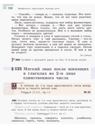 130 Морфология. Орфография. Культура речи
- Сnасибо, - говорю я, - книжка чудесная. Это ниче­
го, что она не новая. Видно, что её все твои родствен­
ники nеречитали.
Лиля, одноклассница, nодарила мне набор фломастеров.
- Вот кстати, -говорю я. -Мне как раз нужны
фломастеры. Жаль толь:ко, что здесь всего шесть цве­
тов. Особенно не разрисуешься. Вон я в магазине набор
видел - восемнадцать цветов!
Сложил я nодарки в угол и nриглашаю гостей к столу.
Начал делить торт и чай разливать. Смотрю - что-то
они, гости мои, какие-то с:кучные сидят. Я уже и
музыку весёлую включил, а они всё равно не веселятся .
Ковыряют торт ложечками и в тарелки смотрят. Потом
давай один за другим nрощаться и ушли. И чем я им
не угодил?
(А. Савчук}
Р 689. Составьте и разыграйте диалог на тему «Я встречаю гостей».
§ 121 Мягкий знак после шипящих
в глаголах во 2-м лице
единственного числа
~~-IE=(ii В глаголах во 2-м л~це единственного числа всегда
=---~ после ш пишется мягкии знак.
-----
·-·-·--- Учишься ( 2 -е л., ед. ч.). ~ 22
690. Поставьте глаголы во 2 - м лице единственного числа, располагая их
в порядке постепенного усиления действия; выделите оконча ния.
Obp(Bf.'.~ С.'г(' ·хдРн~··;; Стремишься - глагол во 2-м лице единствен ­
ного ч исла. В нём всегда после ш пи шется мягкий знак.
О6:1с1 3С:., ~,1: 1>~(.-1 СтремишQ.ся (2 - е л. , ед. ч.).
Шеnтать, кричать, говорить; хохотать, улыбаться,
смеяться; гореть, тлеть, полыхать.
 