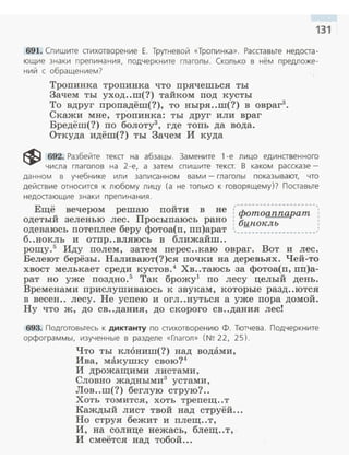 131
691. Спи шите стихотворение Е . Трутневой «Тропи нка» . Расста вые недоста­
ющие знаки препинания, подчеркните глаголы. Сколько в нем предложе­
ний с обращением?
Тропинка тропинка что прячешься ты
Зачем ты уход..ш(?) тайком под кусты
То вдруг пропадёш(?), то ныря..m(?) в овраг3
•
Скажи мне, тропинка: ты друг или враг
Бредёш(?) по болоту3
, где топь да вода.
Откуда идёш(?) ты Зачем И куда
~ 692. Разбейте текст на абзацы. Замените 1 -е лицо единственного
числа глаголов на 2-е, а затем спишите текст. В каком рассказе -
данном в учебнике или записанном вами - глаголы показывают, что
действие относится к любому лицу (а не только к говоря щему )? Поставьте
недостающие знаки препинания.
Ещё вечером решаю пойти в не Гф~;;,_-;~~;;_~;~;,;_ -,:
одетый зеленью лес. Просыпаюсь рано : бинлклъ
одеваюсь потеплее беру фотоа(п, nn)apaт ,___:-:._________________,
б..нокль и отпр..вляюсь в ближайш..
рощу.5
Иду полем, затем перес..каю овраг. Вот и лес.
Белеют берёзы. Наливают(?)ся почки на деревь.ях. Чей-то
хвост мелькает среди кустов.4
Хв..таюсь за фотоа(п, пп)а­
рат но уже поздно.5
Так брожу1
по лесу целый день.
Временами прислушиваюсь к звукам , которые разд..ются
в весен.. лесу. Не успею и огл..нуться а уже пора домой.
Ну что ж, ДО св..дания, до скорого св..дания лесr
693. Подготовьтесь к диктанту по стихотворению Ф. Тютчева. Подчеркните
орфограммы, изученные в разделе «Глагол» (N~ 22, 25).
Что ты кл6ниш(?) над водами,
Ива, макушку свою?4
И дрожащими листами,
Словно жадными3
устами,
Лов..ш(?) беглую струю? ..
Хоть томится, хоть трепещ..т
Каждый лист твой над струёй...
Но струя бежит и плещ..т,
И, на солнце нежась, блещ..т,
И смеётся над тобой...
 