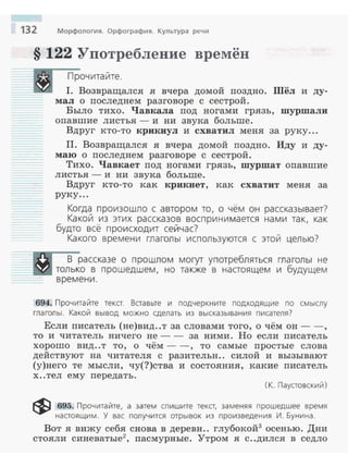 132 Морфология. Орфография. Культура речи
§ 122 Употребление времён
Прочитайте.
1. Возвращался я вчера домой поздно. Шёл и ду­
мал о последнем разговоре с сестрой.
Было тихо. Чавкала под ногами грязь, шуршали
опавшие листья - и ни звука больше.
Вдруг кто-то крикнул и схватил меня за руку...
11. Возвращался я вчера домой поздно. Иду и ду­
маю о последнем разговоре с сестрой.
Тихо. Чавкает под ногами грязь, шуршат опавшие
листья - и ни звука больше.
Вдруг кто-то как крикнет, как схватит меня за
руку...
Когда произошло с автором то, о чём он рассказывает?
Какой из этих рассказов воспринимается нами так, как
будто всё происходит сейчас?
Какого времени глаголы используются с этой целью?
В рассказе о прошлом могут употребляться глаголы не
:::::::~llil.il только в прошедшем, но также в настоящем и будущем
времени.
694. Прочитайте текст. Вставьте и подчеркните подходящие по смыслу
глаголы. Какой вывод можно сделать из высказывания писателя)
Если писатель (не)вид..т за словами того, о чём он--,
то и читатель ничего не-- за ними. Но если писатель
хорошо вид..т то, о чём - -, то самые простые слова
действуют на читателя с разительн.. силой и вызывают
(у)него те мысли, чу(?)ства и состояния, какие писатель
х ..тел ему передать.
(К. Паустовский)
~ 695. Прочитайте, а затем спишите текст, заменяя прошедшее время
настоящим. У вас получится отрывок из произведения И. Бунина.
Вот я вижу себя снова в деревн.. глубокой3
осенью. Дни
стояли синеватые2
, пасмурные. Утром я с..дился в седло
 