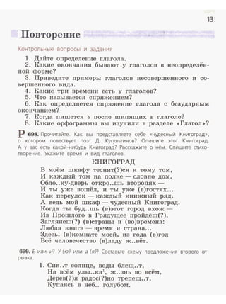 13!
Повторение .. . .
Контрольные воп росы и зада н ия
1. Дайте определение глагола.
2. Какие окончания бывают у глаголов в неопределён­
ной форме?
3. Приведите примеры глаголов несовершенного и со-
вершенного вида.
4. Какие три времени есть у глаголов?
5. Что называется спряжением?
6. Как определяется спряжение глагола с безударным
окончанием?
7. Когда пишется ъ после шипящих в глаголе?
8. Какие орфограммы вы изучили в разделе <<Глагол>>?
Р 698. Прочитайте. Как вы представляете себе «чудесный Книгоград»,
о котором повествует поэт Д. Кугультинов? Опишите этот Книгоград.
А у вас есть какой-нибудь Книгоград? Расскажите о нём. Спишите стихо­
творение . Укажите время и вид глаголов.
КНИГОГРАД
В моём шкафу теснит(?)ся к тому том,
И каждый том на полке - словно дом.
Обло..ку-дверь откро ..шь второпях -
И ты уже вошёл, и ты уже (в)гостях...
Как переулок - каждый книжный ряд.
А ведь мой шкаф - чудесный Книгоград.
Когда ты буд..шь (в)этот город вхож ­
Из Прошлого в Грядущее пройдёm(?),
Заглянет(?) (в)страны и (во)времена:
Любая книга - время и страна...
Здесь, (в)комнате моей, из года (в)год
Всё человечество (в)ладу ж..вёт.
699. Е или и? У (ю) или а (я)? Составьте схему предложения второго от­
рывка.
1. Сия ..т солнце, воды блещ..т,
На всём улы..ка1
, ж..знь во всём,
Дерев(?)я радос(?)но трепещ ..т,
Купаясь в неб.. голубом.
 