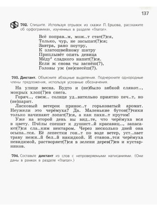 137
~ 702. Спишите. Используя отрывок из сказки П. Ершова, расскажите
об орфограммах, изученных в разделе «Глагол».
Всё поправ..м, мож..т стат(?)ся,
Только, чур, не засыпат(?)ся;
Завтра, рано поутру,
К златошвейному шатру
Приплывёт опять девица
Мёду3
сладкого напит(?)ся.
Если ж снова ты заснёш(?),
Головы уж (не)снесёш(?).
703. Диктант. Объясните абзацные выделения. Подчеркните однородные
члены предложения, используя условные обозначения.
На улице весна. Будто и (не)было зябкой слякот..,
мокрых хлоп(?)ев снега.
Горяч.., свеж.. солнце уд..вительно приятно печ..т, но
(не)nарит.
Ласковый ветерок принос..т горьковатый аромат.
Неужели это черёмуха? Да. Маленькие бутон(?)чики
только начинают лоnат(?)ся, а как nахн..т кругом!
Уже на второй день вы вид..те, что черёмуха вся
в цвету. Пчёлы сnешат к душист..й красавиц.., заnаса­
ют(?)ся сла..ким нектаром. Через несколько дней она
осыnа..тся. Её леnестки гон..т по воде ветер, уст..лает
траву нежн..й бел ..й накидкой. И станов..тся черёмуха
невидимой, растворяет(?)ся в зелени дерев(?)ев и кустар­
ников.
704. Составьте диктант из слов с непроверяемыми написаниями. (Они
даны в рамках в разделе «Глагол».)
 