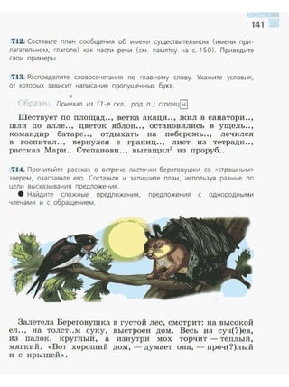 712. Составьте план сообщения об имени существительном ( имени при­
лагательном, глаголе) ка к части речи (см. памятку на с. 150). Приведите
свои примеры .
713. Распределите словосочетания по главному слову. Укажите условия,
от которых зависит написание пропущенных букв.
х
()бразеL . Приехал из (1 -е скл., род. п.) столиц~.
Шествует по площад.., ветка акаци.., жил в санатори..,
шли по алле.., цветок яблон.., остановились в ущель..,
командир батаре.., отдыхать на побережь.., лечился
в госпитал .., вернулся с границ.., лист из тетрад к ..,
рассказ Мари.. Степановн.., вытащил2
из проруб...
714. Прочитайте рассказ о встрече ласточки -береговушки со «страшным>>
зверем. озаглавьте его. Составьте и запишите план, используя разные по
цели высказывания предложения.
8 Найдите сложные предложения, предложения с однородными
членами и с обращением.
Залетела Береговушка в густой лес, смотрит: на высокой
ел.., на толст..м суку, выстроен дом. Весь из суч(?)ев,
из палок , круглый, а изнутри мох торчит - тёплый,
мягкий . << Вот хороший дом ,- думает она,- проч(?)ный
и с крышей >>.
 