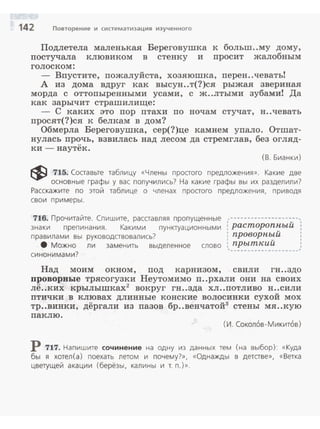 142 Повторение и систематизация изученного
Подлетела маленькая Береговушка к больm..му дому,
постучала клювиком в стенку и просит жалобным
голоском:
- Впустите, пожалуйста, хозяюшка, перен..чеватьi
А из дома вдруг как высун..т(?)ся рыжая звериная
морда с оттопыренными усами, с ж..лтыми зубами! Да
как зарычит страшилище:
- С каких это пор птахи по ночам стучат, н..чевать
просят(?)ся к белкам в дом?
Обмерла Береговушка, сер(?)це камнем упало. Отшат­
нулась прочь, взвилась над лесом да стремглав, без огляд­
ки- наутек.
(В. Бианки)
~ 715. Составьте таблицу «Члены простого предложения». Какие две
основные графы у вас получились? На какие графы вы их разделили?
Расскажите по этой таблице о членах простого предложения, приводя
свои примеры.
716. Прочитайте. Спишите. расставляя пропущенные
знаки препинания . Какими пунктуационными
правилами вы руководствовались?
8 Можно ли заменить выделенное слово
синонимами?
,---------------··--·,' v
: расторопныи
: проворный
' v
: прыткии
'w-•••-••••••----•---'
Над моим окном, под карнизом, свили гн..здо
проворвые трясогузки Неутомимо п..рхали они на своих
лё..ких крылышках2
вокруг гн..зда хл..потливо н..сили
птички в клювах длинные конские волосинки сухой мох
тр..винки, дёргали из пазов бр..венчатой3
стены мя..кую
паклю.
(И. Сокол6в -Микит6в)
Р 717. Напишите сочинение на одну из данных тем (на выбор): «Куда
бы я хотел(а) поехать летом и почему?», «Однажды в детстве», «Ветка
цветущей акации (берёзы, калины и т. п.)».
 