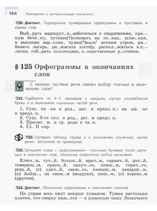 144 Повторение и систематизация изученного
720. Диктант. Подчеркните проверяемые орфограммы в приставках и
корнях слов.
Выб..рать маршрут, п..заботитъся о снаряжении, кре..-
кую бечё..ку, путеше(?)ствовать на ло..ках, шлю..ках,
в высоких зар..слях, чудес(?)ным3
летним утром, ра..-
бивать лагерь, ра..жигатъ костёр, распол..житься в п..-
латке, соб..рать коллекцию, л..карственные р..стения .
§ 125 Орфограммы в окончаниях
слов
С какими частями речи связан выбор гласн ых в окон­
чаниях слов?
721. Подберите по 4-5 примеров к каждому случаю употребления
буквы и в окончаниях изученных частей речи.
1. Сущ. на -ия в род., дат. и предл. п.; на -ий, -ие
в предл. п.
2. Сущ. 3-го скл. в род., дат. и предл. п.
3. Прилаг. м. и ер. рода в тв. п.
4. Гл. II спр.
~ 722. Составьте таблицу «Буква е в окончаниях изученных частей
речи» . Заполните её примерами.
723. Запиш ите слова с орфограммами- гласными буквами после шипя­
щих в окончаниях слов. обозначая графически выбор написания .
Ключ..м, туч..й , больш..й, врач..м, саранч..й, дач..й,
товарищ..м, крыш..й, пахуч..го, ковш..м, горяч..го,
рощ..й, (с) удач..й, свеж..го, камыш..м, ландыш..м ,
(к) Алёш.., на свеж..м (воздухе), пиш..м, (с) хорош..м
(другом).
724. Диктант. Обозначьте орфограммы в окончаниях глаголов.
По утрам весь омут покрыт туманом . Туман настолько
плотен, что сверху каж..тся - в широкую чашу Лешачьего
 