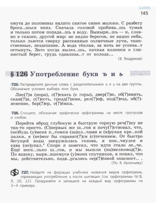 145
омута до половины налито снятое синее молоко. С разбегу
броса..шься вниз. Сначала головой пробива..шь туман
и только потом попада..шь в воду. Вынырн..шь- и, слов­
но в сказке, другой мир: не видно берегов, не видно неба,
только льются сверху рассеянные солнечные лучи, таин­
ственные, нездешние. А вода тёплая, за ночь не успева..т
остынуть. Зато когда вылез..шь, пачкая коленки о гли­
нистый берег, грудь сдавлива..т от холода...
( В . Тендряков )
§ 126 Употребление букв ъ и ь
725. Распределите данные слова с разделительными ъ и ь на две груп пы.
Обозначьте условия выбора этих букв.
Лис(?)я (нора), с(?)ехать (с горы), двер(?)ю, об(?)явить,
скам(?)я, с(?)есть, грозд(?)ями, рел(?)еф, под(?)езд, об(?)­
яснение, бар(?)ер, с(?)ёмка.
726. Спишите, обозначая графически орфограммы на меае пропусков
и скобок.
Перейти вброд глубокую и быструю горную реч(?)ку не
так-то просто. (С)первых же ш..гов я почу(?)ствовал, что,
(не)будь (у)меня к..томки (за)пл..чами и (в)руках кре..кой
палки, я (не)мог бы справит(?)ся (с)течением. От быстро
бегущей воды закружилась голова, я nок..чнулся и
едва (не)упал.4
Скоро я заметил, что идти стало ле..че.
Ещё неск..лько ш..гов, и мы вышли (на)мелковод(?)е.
По вздоху, вырв..вшемуся (у)моих спутников, я понял , что
мы, действительно, подв..ргались сер(?)ёзной опасност...
( По В. Арсеньеву )
~ 727. Найдите на форзацах учебника названия видов орфограмм,
отражающих употребление ь после шипящих (см . орфограммы N~ 8,
9, 20, 22). Придумайте и запиш ите на каждый вид орфограммы по
3-4 примера.
 