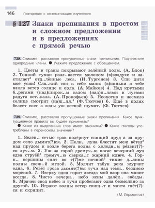 146 Повторение и систематизация изученного
§ 127 Знаки препинания в простом
и сложном предложении
и в предложениях
u
с прямои речью
728. Спишите, расставляя пропущенные знаки препинания. Подчеркните
однородные члены. 8 Укажите предложение с обра щением.
1. Цветы и травы покрывают зелёный холм. (А. Блок)
2. Тонкий туман разл..вается молоком (в)воздухе и за­
стилает3 отд..лённые леса. (И. Тургенев) 3. Спи дитя
моё усни! Сла..кий сон к себе мани: (в)няньки я тебе
взяла ветер солнце и орла. (А. Майков) 4. Над крутыми
б..регами (над)широк..м валом (над)п..лями и лугами
радуга вст..вала. (А. Прокофьев) 5. Неохотно и несмело
солнце смотрит (на)п..ля.4
(Ф. Тютчев) 6. Ещё в полях
белеет снег а воды уж весной шумят. (Ф. Тютчев)
729. Спишите, расставляя пропущенные знаки препинания. Какое пунк­
туационное правило вы будете приwенять?
8 Какое из выделенных слов имеет омонимы? 8 Какие глаголы упо­
треблены в переноснем значении?
1. Зелён.. сетью трав подёрнут спящий пруд а за пру­
дом село дымит(?)ся. 2. Полн.. луна блестит меж вётел2
над прудом и возле берега волна с холодн..м резвит(?)­
ся луч..м. 3. Уж за горой дремуч..ю погас вечерний луч
едва струёй1
гремуч..ю сверка..т жаркий ключ. 4. Гор­
н.. вершины спят во т(?)ме ночной3
тихие д..лины
полны свеж..й мглой. 5. Молчит табун река журчит
одна. 6. Ревёт гроза дымят(?)ся тучи над тёмн.. бездною
морской. 7. Вверху одна горит звезда мой взор она манит
всегда. 8. Чисто вечерн.. небо ясны далёк.. звёзды.
9. Мрачен свод небес и тучи пробегают одна безмолвно за
другой. 10. Играют волны ветер свищ..т и мачта гнёт(?)­
ся и скрипит.
(М. Лермонтов)
 