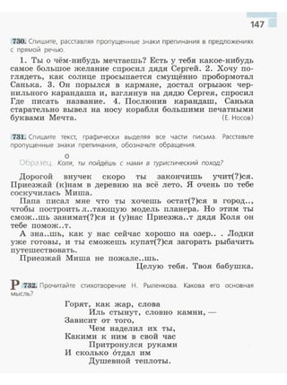 147
730. Спишите, расставляя пропущенные знаки препинания в предложен иях
с прямой речью.
1. Ты о чём-нибудь мечтаешь? Есть у тебя какое-нибудь
самое большое желание спросил дядя Сергей. 2. Хочу по­
глядеть, как солнце просыпается смущённо пробормотал
Санька. 3. Он порылея в кармане, достал огрызок чер­
нильного карандаша и, взглянув на дядю Сергея, спросил
Где писать название. 4. Послюнив карандаш, Санька
старательно вывел на носу корабля большими печатными
буквами Мечта. (Е. Носов)
731. Спишите текст, графически выделяя все части п исьма. Расставьте
пропущенные знаки препинания, обозначьте обращения.
о
Обра ~ец. Коля, ты пойдёшь с нами в туристический поход?
Дорогой внучек скоро ты закончишь учит(?)ся.
Приезжай (к)нам в деревню на всё лето. Я очень по тебе
соскучилась Миша.
Папа писал мне что ты хочешь остат(?)ся в город..,
чтобы построить л..тающую модель планера. Но этим ты
смож..шь занимат(?)ся и (у)нас Приезжа..т дядя Коля он
тебе помож..т.
А зна..шь, как у нас сейчас хорошо на озер.. . Лодки
уже готовы, и ты сможешь купат(?)ся загорать рыбачить
путешествовать .
Приезжай Миша не пожале..шь.
Целую тебя. Твоя бабушка.
Р 732. Прочитайте стихотворение Н. Рыленкова. Какова его основная
мысль?
Горят, как жар, слова
Иль стынут, словно камни, ­
Зависит от того,
Чем наделил их ты,
Какими к ним в свой час
Притронулся руками
и сколько отдал им
Душевной теплоты.
 