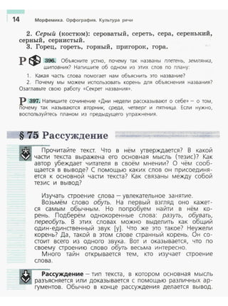 1 14 Морфемика. Орфография. Культура речи
2. Серый (костюм): сероватый, сереть, сера, серенький,
серный, сернистый.
3. Горец, гореть, горный, пригорок, гора.
р ф 396. Объясните устно, почему так названы плетень, землянка,
шиповник? Напишите об одном из этих слов по плану:
1. Какая часть слова помогает нам объяснить это название?
2. Почему мы можем исnользовать корень для объяснения названия?
Озаглавьте свою работу «Секрет названия » .
р 397. Наnишите сочинение «Дни недели рассказывают о себе»- о том,
nочему так называются вторник, среда, четверг и пятница. Если нужно,
воспользуйтесь nланом из предыдущего упражнения.
§ 75 Рассуждение
Прочитайте текст. Что в нём утверждается? В какой
части текста выражена его основная мысль (тезис)? Как
автор убеждает читателя в своём мнении? О чём сооб­
щается в выводе? С помощью каких слов он присоединя­
ется к основной части текста? Как связаны между собой
тезис и вывод?
Изучать строение слова- увлекательное занятие.
Возьмём слово обуть. На первый взгляд оно кажет-
ся самым обычным. Но попробуем найти в нём ко­
рень. Подберём однокоренные слова: разуть, обувать,
переобуть. В этих словах можно выделить как общий
один-единственный звук [у]. Что же это такое? Неужели
корень? Да, такой в этом слове странный корень. Он со ­
стоит всего из одного звука. Вот и оказывается, что по
своему строению слово обуть весьма интересно.
Много тайн открываекя тем, кто изучает строение
слова.
Рассуждение - тип текста, в котором основная мысль
разъясняется или доказывается с помощью различных ар ­
гументов. Обычно в конце рассуждения делается вывод.
 