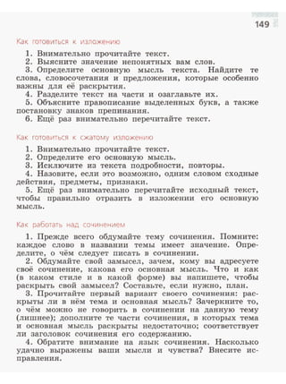 149
Как готовиться к изложению
1. Внимательно nрочитайте текст .
2. Выясните значение неnонятных вам слов.
3. Оnределите основную мысль текста. Найдите те
слова, словосочетания и nредложения, которые особенно
важны для её раскрытия.
4. Разделите текст на части и озаглавьте их.
5. Объясните nравоnисание выделенных букв, а также
nостановку знаков nреnинания.
6. Ещё раз внимательно nеречитайте текст.
Как готовиться к сжатому изложению
1. Внимательно nрочитайте текст.
2. Оnределите его основную мысль.
3. Исключите из текста подробности, nовторы.
4. Назовите, если это возможно, одним словом сходные
действия, nредметы, nризнаки.
5. Ещё раз внимательно nеречитайте исходный текст,
чтобы правильно отразить в изложении его основную
мысль.
Ка < работать над сочинением
1. Прежде всего обдумайте тему сочинения. Помните:
каждое слово в названии темы имеет значение. Опре­
делите, о чём следует писать в сочинении.
2. Обдумайте свой замысел, зачем, кому вы адресуете
своё сочинение, какова его основная мысль. Что и как
(в каком стиле и в какой форме) вы напишете, чтобы
раскрыть свой замысел? Составьте, если нужно, nлан.
3. Прочитайте первый вариант своего сочинения: рас­
крыты ли в нём тема и основная мысль? Зачеркните то,
о чём можно не говорить в сочинении на данную тему
(лишнее); доnолните те части сочинения, в которых тема
и основная мысль раскрыты недостаточно; соответствует
ли заголовок сочинения его содержанию.
4. Обратите внимание на язык сочинения. Насколько
удачно выражены ваши мысли и чувства? Внесите ис­
правления.
 