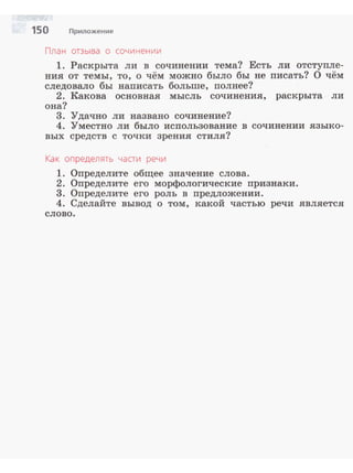 150 Приложение
План отзыва о сочинении
1. Раскрыта ли в сочинении тема? Есть ли отступле­
ния от темы, то, о чём можно было бы не писать? О чём
следовало бы написать больше, полнее?
2. Какова основная мысль сочинения, раскрыта ли
она?
3. Удачно ли названо сочинение?
4. Уместно ли было использование в сочинении языко­
вых средств с точки зрения стиля?
Как определять части речи
1. Определите общее значение слова.
2. Определите его морфологические признаки.
3. Определите его роль в предложении.
4. Сделайте вывод о том, какой частью речи является
слово.
 