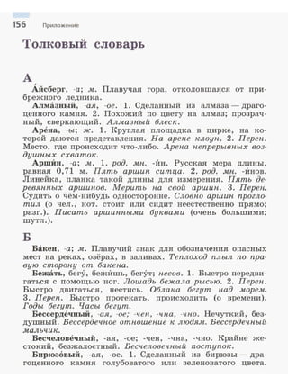 156 Приложение
Толковый словарь
А ,
Айсберг, -а; м. Плавучая гора, отколовшалея от при­
брежного ледника.
Алмазный, -ая, -ое. 1. Сделанный из алмаза- драго­
ценного :камня. 2. Похожий по цвету на алмаз; прозрач­
ный, сверкающий. Алмазный блеск.
Арена, -ы; ж. 1. Круглая площадка в цирке, на :ко­
торой даются представления. На арене клоун. 2. Переп.
Место, где происходит что-либо. Арена непрерывных воз­
душных схваток.
АршИн, -а; м. 1. род. мп. -Ин. Русская мера длины,
равная О, 71 м. Пять аршин ситца. 2. род. мп. -Инов.
Линейка, планка такой длины для измерения. Пять де­
ревянных аршипов. Мерить па свой аршин. 3. Переп.
Судить о чём-нибудь односторонне. Словно аршин прогло­
тил (о чел., :кот. стоит или сидит неестественно прямо;
разг.). Писать аршинными буквами (очень большими;
шутл.).
Б
Бакен, -а; .м. Плавучий знак для обозначения опасных
мест на реках, озёрах, в заливах. Теплоход плыл по пра­
вую сторону от бакепа.
Бежать, бегу, бежИшь, бегут; песов. 1. Быстро передви­
гаться с помощью ног. Лошадь бежала рысью. 2. Переп.
Быстро двигаться, нестись. Облака бегут пад морем.
3. Переп. Быстро протекать, происходить (о времени).
Годы бегут. Часы бегут.
Бессердечный, -ая, -ое; -чеп, -чпа, -чпо. Нечуткий, без­
душный. Вессердечное отношение к людям. Вессердечный
мальчик.
Бесчеловечный, -ая, -ое; -чен, -чна, -чно. Крайне же­
стокий, безжалостный. Весчеловечный поступок.
Бирюзовый, -ая, -ое. 1. Сделанный из бирюзы- дра­
гоценного :камня голубоватого или зеленоватого цвета.
 