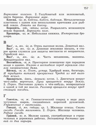 157
Бирюзовое колечко. 2. Голубоватый или зеленоватый,
цвета бирюзы. Бирюзовое .море.
Блесна, -Ь1; ж, блёспы, блёсеп, блёспам. Металлическая
пластин:ка с одним или несколькими крючками для рыб­
ной ловли. Ловить па блеспу.
БоронИть, -н:Ю, -н:Ишь; песов. Разрыхлять вспаханную
землю бороной. Воропить поле.
БрошЮра, -ы; ж. Небольшал книжка. Иптереспая бро­
шюра.
в
Вал1
, -а, .мп. -Ь1; м. Очень высокая волна. Девятый вал.
Вал2
, -а, мп. -Ы; м. Длинная земляная насыпь, в ста­
рое время служила для защиты местности от неприятеля.
Городской вал.
Вал3
, -а, мп. -ЬI; м. Часть механизма, машины.
Вращающийся вал.
ВестибЮль, -я; .м. Просторное помещение при парадном
входе в здание. Налево в вестибюле перед зеркалом сто­
яла пакрашеппая дама.
ВИтязь, -я; м. Поэт., ycmap. Храбрый воин, богатырь.
И тридцать витязей прекрасн,ых Чредой из вод выхо­
дят ясн,ых.
Вращаться, -аюсь, -аешься; несов. l . Двигаться вокруг
чего-либо; вертеться. Лупа вращается вокруг Земли.
2. Перен. Постоянно думать о чём-нибудь, возвращаться
к одной и той же мысли. Разговор вращался вокруг пред­
стоящей поездки.
г
Гантель, -и; ж. Гимнастический снаряд в виде двух
чугунных шаров, соединённых короткой рукояткой.
Упражн,епие с гаптеля.ми.
Гвезд6, -а, мн,. гнёзда; ер. l. Жилище птицы. Свить
гпездо. Гпездо .малиповки. 2. Переп. Жилище человека.
Родпое гнездо.
Гравий, -я; м. Мелкие камни, употребляемые в строи­
тельных и дорожных работах. Экскаватор доставал гра­
вий со дна карьера.
 