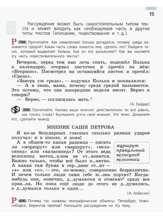 15
Рассужден ие может быть самостоятельн ым типом тек­
ста и может входить как необходимая часть в другие
типы текстов (описание, повествование и т. д.).
Р 398. Прочитайте. Как семилетний Колька догадался, почему среда на­
зывается средой? Какая часть слова помогла ему сделать это? Найдите те­
зис, который выдвигает Колька. Как он его разъясняет? Ка к вы назовёте
эту часть повествовательного текста?
Вечером, nеред тем как лечь спать, подошёл Колька
к календарю, оторвал листочек и nрочёл на нём:
« Вторник» . Посмотрел на оставшийся листок и прочёл:
<< Среда>>.
<<Завтра уж среда», - подумал Колька и похвалился:
- А я знаю, мама, почему среда средой называется.
Это потому, что она посередине недели висит. Верно я
говорю?
- Верно, - согласилась мать .4
(А. Гайдар)
~ 399. Прочитайте. Каково ваше мнение: действительно ли всё равно,
как писать слова? Выскажите устно своё мнен ие. Это тезис. Докажите
его, сделайте вывод.
МНЕНИЕ САШИ ПЕТРОВА
Я из-за безударных гласных сколько разных ударов
получал: и в школе, и дома!
А в общем-то какая разница- писать
ли << моршрут» или «маршрут >>, <<вело ­
сипед>> или «виласипед »? От этого ведь
велосипед мотоц..клом не ст ..новится .
Важно только, чтобы всё было п..нятно.
А какая там буква в сер..дине ст..ит ­
,---~---·---~------,
: .мgршрут
: правильный
: вgлосипед
1
•
'1
1
1
: вgлогонн:и ,
'·--------------~--~
«а>> или << О>>,- это, по-моему, совершенно безразлично.
И зачем только люди сами себе ж..знь портят? Когда­
нибудь они, конечно, д..думаются и отменят2
сразу все
прав..ла. Но пока ещё люди до этого не д..думались,
а Д ..думался ТОЛЬКО Я ОДИН ...
(А. Алексин)
Р 400. Почему так названы географические объекты: Петербург, Ново­
сибирск, Берингов пролив? Напишите рассуждение на эту тему.
 