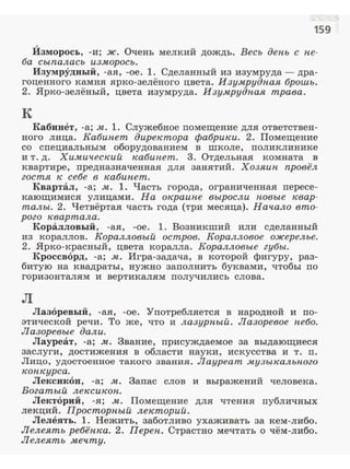 159
Изморось, -и; ж. Очень мелкий дождь. Весь ден.ь с н.е­
ба сыпалась изморось.
Изумрудный, -ая, -ое. 1. Сделанный из изумруда- дра­
гоценного камня ярко-зелёного цвета. Изумрудн.ая брошь.
2. Ярко-зелёный, цвета изумруда. Изумрудnая трава.
к
Кабинет, -а; м. 1. Служебное nомещение для ответствен­
ного лица. Кабин.ет директора фабрики. 2. Помещение
со специальным оборудованием в школе, поликлинике
и т. д. Химический кабин.ет. 3. Отдельная комната в
квартире, предназначенная для занятий. Хозяин. провёл
гостя к: себе в кабин.ет.
Квартал, -а; м. 1. Часть города, ограниченная пересе­
кающимися улицами. На окраин.е выросли н.овые квар­
талы. 2. Четвёртая часть года (три месяца). Начало вто­
рого квартала.
Коралловый, -ая, -ое. 1. Возникший или сделанный
из кораллов. Коралловый остров. Коралловое ожерелье.
2. Ярко-красный, цвета коралла. Коралловые губы.
Кроссворд, -а; м. Игра-задача, в которой фигуру, раз­
битую на квадраты, нужно заполнить буквами, чтобы по
горизонталям и вертикалям получились слова.
л
Лазоревый, -ая, -ое. Употребляется в народной и по­
этической речи. То же, что и лазурн.ый. Лазоревое н.ебо.
Лазоревые дали.
Лауреат, -а; м. Звание, nрисуждаемое за выдающиеся
заслуги, достижения в области науки, искусства и т. n.
Лицо, удостоенное такого звания. Лауреат музыкальн.ого
кон.курса.
Лексикон, -а; м. Запас слов и выражений человека.
Богатый лексикон..
Лекторий, -я; м. Помещение для чтения публичных
лекций. Просторн.ый лекторий.
Лелеять. 1. Нежить, заботливо ухаживать за кем-либо.
Лелеять ребён.ка. 2. Перен.. Страстно мечтать о чём-либо.
Лелеять мечту.
..~
 