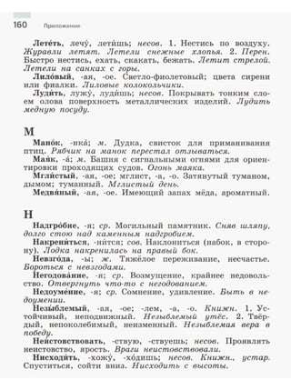 160 Приложение
Лететь, лечу, летИшь; несов. 1. Нестись по воздуху.
Журавли летят. Летели снежные хлопья. 2. Переп.
Быстро нестись, ехать, скакать, бежать. Летит стрелой.
Летели па сапках с горы.
Лиловый, -ая, -ое. Светло-фиолетовый; цвета сирени
или фиалки. Лиловые колокольчики.
ЛудИть, лужу, лудИшь; песов. Покрывать тонким сло­
ем олова поверхность металлических изделий. Лудить
медную посуду.
м
Манок, -нка; м. Дудка, свисток для приманивания
птиц. Рябчик па манок перестал отзываться.
МаЯк, -а; м. Башня с сигнальными огнями для ориен­
тировки проходящих судов. Огонь маяка.
МглИстый , -ая, -ое; мглист, -а, -о. Затянутый туманом,
дымом; туманный. Мглистый день.
МедвЯный, -ая, -ое. Имеющий запах мёда, ароматный.
н
Надгробие, -я; ер. Могильный памятник. Сняв шляпу,
долго стою над каменным надгробием.
НакренИться, -нИтся; сов. Наклониться (набок, в сторо­
ну) . Лодка накренилась па правый бок.
Невзгода, -ы; ж. Тяжёлое переживание, несчастье.
Бороться с невзгодами.
Негодование, -я; ер. Возмущение, крайнее недоволь­
ство. Отвергпуть что-то с негодованием.
Недоумение, -я; ер. Сомнение, удивление. Выть в не­
доумении.
НезЬ1блемый, -ая, -ое; -лем, -а, -о. Книжн. l. Ус­
тойчивый, неподвижный. Незыблемый уmёс. 2. Твёр­
дый, непоколебимый, неизменный. Незыблемая вера в
победу.
НеИстовствовать, -ствую, -ствуешь; песов . Проявлять
неистовство, ярость. Враги неистовствовали.
НисходИть, -хожу, -ходишь; песов. Книжн., устар.
Спуститься, сойти вниз. Нисходить с высоты.
 