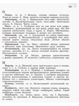 161
о
Озимь, -и; ж. 1. Всходы, посевы озимых культур.
Взошла озимь. 2. Поле, занятое nосевами озимых культур.
Окончание, -я; ер. 1. Завершение чего-либо. Окопчан.ие
похода. 2. Заключительная часть чего-либо. Окончан.ие
кпиги. 3. Грамм. Часть слова.
Омут, -а; м. 1. Глубокая яма на дне реки или озера.
Водоворот, вымывающий на дне реки, озера яму. На дпе
омутов отдыхают лещи и щу~и. 2. Переп. Обстановка,
которая затягивает человека и может его погубить.
Опаловый, -ая, -ое. 1. Сделанный ИЗ опала (драгоцен­
ного камня). 2. Молочно-белый, с голубизной или жел­
тизной (цвета опала). Опаловый дым. Лёгкое облако
с опаловыми краями.
Оранжевый, -ая, -ое. Цвет, средний между красным
и жёлтым; цвет апельсина. Орапжевые лучи заката.
ОтзЫвчивый, -ая, -ое. Легко отзывающийся на чужие
нужды, nросьбы и т. п . , всегда готовый помочь другому.
Отзывчивый человек.
Очертание, -я; ер. Линия, дающая представление
о форме предмета. В темпоте видпелись очертапия гор.
п
Партер, -а; м. Нижний этаж зрительного зала в театре,
кино и т. п. Сидеть в первом ряду партера.
Планетарий, -я; м. 1. Прибор, с помощью которого на
куполообразном экране воспроизводится движение планет
и дру1·их небесных тел. 2. Здание, в котором демонстри­
руются расположение и движение планет и других не­
бесных тел с помощью планетария. Здание планетария
оmре.моптировапо.
Планер, планёр; -а; м. Безмоторный летательный ап­
парат.
Подёрнуть, -нет; сов. Затянуть тонким слоем, покрыть,
закрыть собой что-либо. Озеро подёрпуто рябью. Город
подёрпут сизой дымкой.
Пожухнуть, -ну, -нешь; прош. -жух, -ла. 1. Высыхая,
тускнеть (о красках). 2. Высыхая, становиться жёстким
(о коже).
 