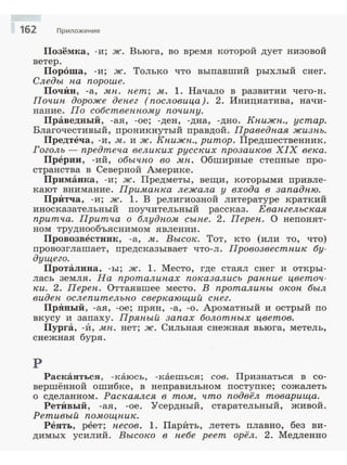 162 Приложение
Позёмка, -и; ж. Вьюга, во время которой дует низовой
ветер.
Пороша, -и; ж. Только что выпавший рыхлый снег.
Следы па пороше.
ПочИн, -а, .мп. пет; .м. 1. Начало в развитии чего-н.
Почип дороже депег (пословица). 2. Инициатива, начи­
нание. По собствеппо.му почипу.
Праведный, -ая, -ое; -ден, -дна, -дно. Кпижп., устар.
Благочестивый, nроникнутый правдой. Праведная жизнь.
Предтеча, -и, .м. и ж. Кпижн., ритор. Предшественник.
Гоголь - предтеча великих русских прозаиков XIX века.
Прерии, -ий, обычно во .мн. Обширные степные про­
странства в Северной ~ерике.
Приманка, -и; ж. Предметы, вещи, которыми привле­
кают внимание. Примапка лежала у входа в западню.
ПрИтча, -и; ж. l. В религиозной литературе краткий
иносказательный поучительный рассказ. Евангельская
притча. Притча о блудном сыпе. 2. Перен. О непонят­
ном труднообъяснимом явлении.
Провозвестник, -а, .м. Высок. Тот, кто (или то, что)
провозглашает, предсказывает что-л. Провозвестпик бу­
дущего.
Проталина, -ы; ж. l. Место, где стаял снег и откры­
лась земля. На проталипах показались раппие цветоч­
ки. 2. Перен. Оттаявшее место. В проталины окон был
виден ослепительпо сверкающий снег.
ПрЯиый, -ая, -ое; прян, -а, -о. Ароматный и острый по
вкусу и запаху. Пряпый запах болотпых цветов.
Пурга, -И, мп . нет; ж. Сильная снежная вьюга, метель,
снежная буря.
р
Раскаяться, -каюсь, -каешься; сов. Признатьс.я в со­
вершённой ошибке, в неправильном поступке; сожалеть
о сделанном. Раскаялся в то.м, что подвёл товарища.
РетИвый, -ая, -ое. Усердный, старательный, живой .
Ретивый по.мощпик.
Реять, реет; несов. l . ПарИть, лететь плавно, без ви­
димых усилий . Высоко в небе реет орёл. 2. Медленно
 