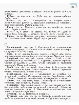 развеваться, двигаться в высоте. Зпамёпа реяли над пло­
щадью.
Рубка -и, мп. пет; ж. Действие по глаголу рубить.
Рубка леса.
Рубка2
, -и; ж. 1. Надстройка на палубе судна.
Капитанская рубка. 2. Название различных специаль­
ных помещений. Рубка радиста.
Рысъl, -и; ж. Хищное животное из семейства коша­
чьих. Зоркая рысь.
Рысъ2
, -и, о р:Ь1си, на рысЯх, мu. редко; ж. Один из
видов бега лошади. Пустить во всю рысь. Резвая рысь.
РЯска, -и; ж. Водяное растение, имеющее форму мел­
ких зелёных пластинок. Пруд зарос ряской.
с
СаnфИровый, -ая, -ое. 1. Сделанный из драгоценного
камня - сапфира. 2. Синий или зелёный, цвета сапфира.
Сапфировый блеск сuега.
Свая, -и; ж. Балка, бревно, забитое в грунт для опоры
при различных постройках и сооружениях. Мост ua сваях.
Свирепый, -ая, -ое; -реп, -репа, -репо. 1. Злой, лютый,
кровожадный (о животных). 2. Суровый, крайне строгий.
Свирепый взгляд. 3. Переu. Очень сильный (о явлениях
природы). Свирепый мороз.
Седой, -ая, -6е; сед, седа, седо, седы. 1. О волосах: бе­
лые, потерявшие цвет. Седая борода. 2. Переu . Серовато­
белый, беловатый. Седые волны.
Серебряный, -ая, -ое. 1. Сделанный из серебра, со­
держащий серебро. Серебряuая ложка. Серебряuая руда.
2. Переu. Звонкий, мелодичный. Серебряuый голосок.
СИзый, -ая, -ое; сиза, сИзо. Тёмно-серый с синеватым
отливом; серо-голубой. Сизый голубь.
Созерцать, -Вю, -аешь; uесов. l . Рассматривать кого-ли­
бо, что-либо, наблюдать за кем-либо, чем-либо . Мальчик
часами созерцал .море. 2. Мысленно представлять что­
либо. Созерцать прошлое.
СувенИр, -а; .м. Памятный nодарок.
Суетный, -ая, -ое; -ен, -а, -о. Пустой, мелкий, ничтож­
ный, не имеющий истинной ценности. Суетuые интересы.
 