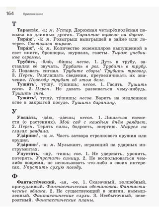164 Приложение
т
Тарантас, -а; м. Устар. Дорожная четырёхколёсная по­
возка на длинных дрогах. Тарантас трясло па дороге.
Тираж1
, -а; м. Розыгрыш выигрышей в займе или ло­
терее. Состоялся тираж.
Тираж2
, -а; м. Количество экземпляров выпущенной в
свет .книги, брошюры, журнала, газеты. Тираж учебни­
ков огромен.
ТрубИть, -бл:Ю, -бИшь; песов. l. Дуть в трубу, за­
ставляя её звучать. Трубить в рог. Трубить в трубу.
2. Подавать сигнал. Трубите сборы! Трубить тревогу.
3. Переп. Разглашать сведения, иреувеличивать их зна­
чение. Повсюду трубят об этом деле.
ТушИть1
, тушу, тушишь; песов. l. Гасить. Тушить
свет. 2. Переп. Не давать развиваться чему-нибудь.
Тушить гпев.
ТушИть2
, тушу, тушишь; песов. Варить на медленном
огне в закрытой посуде. Тушить барапипу.
у
Увядать, -даю, -даешь; песов. l. Лишаться свеже­
сти (о растениях). Мой сад с каждым дпём увядает.
2. Переп. Терять силы, бодрость, энергию. Маруся па
глазах увядала.
Ударник -а; м. Часть затвора стрелкового оружия или
орудия.
Ударник2
, -а; м. Музыкант, играющий на ударных ин­
струментах.
УпустИть, -щу, -тишь; сов. l. Не удержать, уронить,
потерять. Упустить сипицу. 2. Не воспользоваться чем­
либо вовремя, не исnользовать что-либо в своих интере­
сах. Упустить сухую погоду.
ф
ФантастИческий , -ая, -ое. 1. Сказочный, волшебный,
nричудливый. Фантастическая обстановка. Фантасти­
ческие облака. 2. Не существующий в жизни, вымыш­
ленный. Фантастические слухи. 3. Несбыточный, неве­
роятный. Фантастические плапы.
 