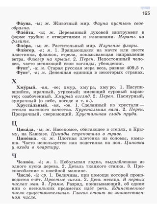 165
Фауна, -ы; ж. Животный мир. Фаупа пустыпь свое­
образпа.
Флейта, -ы; ж. Деревянный духовой инструмент в
форме трубки с отверстиями и клапанами . Играть па
флейте.
Флора, -ы; ж. Растительный мир. Изучепие флоры.
ФлЮгер, -а; м. 1. Вращающаяся на мачте или шесте
пластинка, флажок, стрела, показывающая направление
ветра. Флюгер па крыше. 2. Переп. Непостоянный чело­
век, часто меняющий свои взгляды, убеждения.
Фунт -а; м. Старая русская мера веса, равная 409,5 г.
Фунт2
, -а; м:. Денежная единица в некоторых странах.
х
Хмурый, -ая, -ое; хмур, хмура, хмуро. 1. Насупи­
вшийся, мрачный, угрюмый; имеющий суровый харак­
тер; озабоченный. Хмурый взгляд. 2. Переп . Пасмурный,
сумрачный (о небе, погоде и т. п.).
Хрустальный, -ая, -ое. 1. Сделанный из хрусталя ­
стекла высокого качества. Хрустальпая ваза. 2. Переп.
Прозрачный, сверкающий. Хрустальпая гладь пруда.
ц
Цикада, -ы; ж. Насекомое, обитающее в степях, в Кры­
му, на Кавказе. Цикады стрекотали в траве.
Циновка, -и; ж. Плотная плетёнка из соломы, камы­
ша. Часто используется как подстилка на пол. Циповка
у входа в 1евартиру.
ч
Челнок, -а; м. 1. Небольтая лодка, выдолбленная из
одного куска дерева. 2. Деталь ткацкого станка. 3. При­
способление в швейной машине.
Чис.116, -а; ер. 1. Величина, при помощи которой произ­
водится счёт. Простые числа. 2. День месяца. В первых
числах .мая. 3. Гра.м.м. Разряд, показывающий, об одном
или о нескольких предметах идёт речь. Единственпое
число существительных. Глагол стоит во .м:пожествен­
но.м: числе.
 