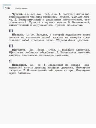 166 Приложение
ЧУткий, -ая, -ое; -ток, -т:ка, -тко. 1. Быстро и легко вос­
принимающий что-либо обонянием, слухом. Чуткая соба­
ка. 2. Восприимчивый :к различным впечатлениям, чув­
ствительный. Чуткий к музыке юиоша. 3. Отзывчивый,
внимательный к окружающим. Чуткое отиошеиие.
ш
Шарада, -ы; ж. Загадка, в :которой задуманное слово
делится на несколько частей, :каждая из :которых пред­
ставляет собой отдельное слово. Шарада была простая.
щ
ЩеголЯть, -.Яю, -.Яешь; песов. 1. Нарядно одеваться.
Щеголять модиыми одеждами. 2. Выставлять что-либо
напоказ, хвастаться. Щеголять з-на-ниями.
я
Янтарный, -ая, -ое. 1. Сделанный из янтаря - ока­
меневшей смолы древних хвойных деревьев. Яитариое
ожерелье. 2. Золотисто-жёлтый, цвета янтаря. Яитариое
зерио пшеиицы.
 