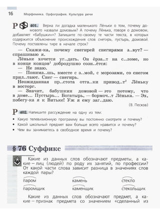 16 Морфемика. Орфография. Культура речи
р $ 401. Верна ли догадка маленького Лёньки о том, почему до-
мового назвали домовым? А почему Лёнька, говоря о домовом,
добавляет «бабушкин»? Запишите по-своему те чааи текаа, в которых
содержится объяснение происхождения слов снегирь, пустырь, домовой.
Почему поставлены тире в начале строк?
- Скажи-ка, почему снегирей снегирями з..вут?­
спрашиваю я .
Лёньке хочется уг..дать. Он ёрза..т на с..ломе, но
в конце концов1
добродушно созн..ётся:
- Не знаю.
- Понима..шь, вместе с з..мой, с морозами, со снегом
прил..тают. Снег - снегирь.
Неожиданная пр..стота отга..ки привод..т2
Лёньку
в восторг .
- Значит, бабушкин домовой - это потому, что
в доме... Пустырь... Богатырь,- бормоч..т Лёнька. - Эх,
побегу-ка я к Витьке! Уж я ему заг..даю .
(В . Песков )
Р 402. Напишите рассуждение на одну из тем:
• Какую телевизионную программу вы постоянно смотрите и почему?
• Какой ш кольный п редмет вам больше всего нравится и почему?
• Чем вы занимаетесь в свободное время и почему?
§ 7.6 Суффикс
Какие из данных слов обозначают предметы, а ка ­
кие- лиц (людей ) по роду их за нятий, по профессии?
От какой части слова зависит разница в знач ениях слов
каждо й пары?
...-----.....
п аром
...-----.....
п аром щи к
,......---..,.
ка мень
,......---..,.
ка менщик
,...----..."
стекло
,......---..,.
стекольщик
Какие из данных слов обозначают предмет, а_ ка ­
ки е - признак п редмета со значение м «сдела н ны и из
 