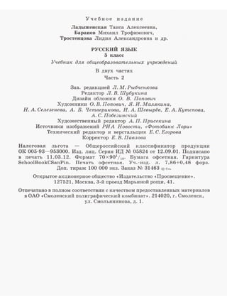 Учебное издание
Ладыженская Таиса Алексеевна,
Бараиов Михаил Трофимович,
Тростенцова Лидия Алексаидровна и др.
РУССКИЙ ЯЗЫК
5 класс
Учебник для общеобразовательных учреждений
В двух частях
Часть 2
Зав. редакцией Л. М. Рыбченкова
Редактор Л.В.LUубукина
Дизайн обложки О. В. Попович
Художники О. В. Попович, Я. И. Малякипа,
Н. А. Селезепева, А. Б. Четверикова, Н. А. Шевырёв, Е. А. Кутепова,
А. С. Побезинекий
Художественный редактор А. П. Присекина
Источники изображений РИА Новости, <<Фотобанк Лори>>
Технический редактор и верстальrцик Е. С.Ееорова
Корректор Е.В.Павлова
Налоговая льгота Общероссийский классификатор nродукции
ОК 005-93-953000. Изд. лиц. Серия ИД N2 05824 от 12.09.01. Подnисано
в nечать 11.03. 12. Формат 70 Х 901
/16• Бумага офсетная. Гарнитура
SchoolBookCSanPin. Печать офсетная. Уч.-изд. л. 7,86+0,48 форз.
Доn. тираж 100 000 экз. Заказ N2 31463 (!!-Г•>·
Открытое акционерное общество «Издательство «Просвещение,..
127521, Москва, 3-й проезд Марьиной рощи, 41.
Отпечатано в полном соответствии с качеством предоставленных материалов
в ОАО «Смоленский полиграфичесиий иомбинат1>. 214020, г. Смоленск,
ул. Смолъянинова, д. 1.
 