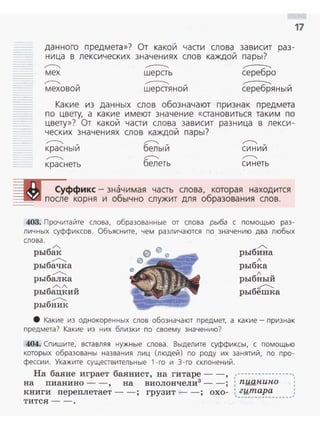 17
- - данного п редмета »? От ка кои части слова зависит раз ­
ница в лексических значениях слов каждои пары?
,....---...._ ~ ----мех шерсть серебро
,....---...._ -меховои
~
шерстяной ----серебряный
Какие из данн ых слов обозначают признак предмета
по цвету, а какие имеют значение « становиться таким по
цвету»? От какой части слова зависит разн ица в л екси ­
ческих значениях слов каждой пары?
.....----. -красны и
.....----.
краснеть
~
белый
~
белеть
~
синий
~
синеть
Суффикс - значимая часть слова, которая находится
~-..- после корня и обычно служит для образования слов .
403. Прочитайте слова, образованные от слова рыба с помощью раз­
личных суффиксов. Объясните, чем различаются по значению два любых
сл ова .
/'-.
рыбак
...............
рыбачка
...............
рыбалка
б
/'-./ v
ры ацкии
...............
рыбник
/'..
рыбина
л
рыбка
л u
рыбныи
б
~
ры еmка
8 Какие из однокоренных слов обозначают предмет, а какие- признак
предмета? Какие из них близки по своему значению?
404. Спишите, вставляя нужные слова . Выделите суффиксы, с помощью
которых образованы названия лиц (людей) по роду их занятий , по п ро ­
фессии . Укажите существительные 1 - го и 3 - го склонен ий.
На баяне играет баянист, на гитаре -- , ,,----------------,
на nианино - - , на виолончели3
- - ; : пиан.ипо
книги nереnлетает -- ; грузит -- ; охо- : гитара ,
'--··-~-~-~~--·~·~
тится - - .
 