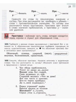 21
При >
бежать
у
При>
ехать
у
При >
нести
у
Сравните эти слова по лексическому значению и
составу. При этом рассуждайте так: прибежать и убежать­
слова с проти воположным значением . По составу они
различаются только приставками. Приставка при- вносит
в слово значение приближения, а приставка у-- значе­
ние удаления.
Приставка - значимая часть слова, которая находится
---'-.о• перед корнем и служит для образования слов.
415. Подберите к данным словам однокоренные с приставкой без- и за­
пишите их. К образованным прилагательным подберите подходящие по
смыслу существительные, запишите их. 8 Что обозначает приставка без­
в записанных вами прилагательных?
Облачный, лунная, ударный (звук), :,_г!!l}:~g__"!_'!_~t-~_)
вкусная, болезненный, грамотный.
416. Спишите, обозначая приставки. Назовите антонимы к выделенным
словам . Чем они различаются по составу? Объясните знаки препинания
в предложении с прямой речью.
1. Час обеда приближался,
Топот по двору ра..дался:
Входят семь бог..тырей,
Семь румяных ус..чей.
Старший молвил: <<Что за дивоt
Всё так чисто и красиво.
Кто-то терем прибирал
Да х..зяев поджидал>>.4
2. Перед утренней3
зарёю
Братья дружн..ю толпою
Выезжают3
п..гулять,
Серых уток п..стрелять.
(А. Пушкин)
 