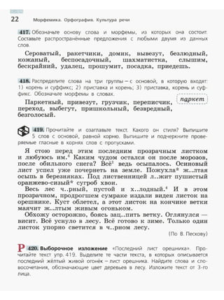 22 Морфемика. Орфография. Культура речи
417. Обозначьте основу слова и морфемы, из которых она состоит.
Соста вьте расп ространённые предложения с любыми двумя из данных
слов.
Сероватый, ракетчики, домик, вывезут, безлюдный,
кожаный, беспосадочный, шахматистка, слышим,
бескрайний, удалец, прошумит, посадка, приедешь.
418. Распределите слова на три группы- с основой , в которую входят:
1) корень и суффикс; 2) приставка и корень; 3) приставка , корень и суф­
фикс. Обозначьте морфемы в словах. ,----------·,
: ngpкem :
Паркетный, привезут, грузчик, переписчик, '-----------·
переход, выбегут, пришкольный, безвредный,
безголосый.
~ 419. Прочитайте и озаглавьте текст. Какого он стиля? Выпишите
5 слов с основой, равной корню. Выпишите и подчеркните прове­
ряемые гласные в корнях слов с пропусками.
Я стою перед этим последним прозрачным листком
и любуюсь им . 4
Каким чудом остался он после морозов,
после обильного снега? Всё1
ведь осыпалось. Осиновый
лист успел уже почернеть на земле . Пожухла* ж..лтая
осыпь в березняках. Под лиственницей л ..жит пушистый
оранжево-сизый* сугроб хвои.
Весь лес ч..рный, пустой и х..лодный.4
И в этом
прозрачном, продрогшем сумраке издали виден листок на
орешнике. Куст облетел , а этот листок на кончике ветки
маячит ж ..лтым живым огоньком.
Обхожу осторожно, боясь зац..пить ветку. Оглянулся­
висит. Всё уснуло в лесу. Всё готово к зиме. Только один
листок упорно светится в ч..рном лесу.
(По В. П ескову)
Р 420. Выборочное изложение «Последний лист орешника». Про­
читайте текст упр. 419. Выделите те части текста, в которых описывается
последний жёлтый живой огонёк - лист орешника. Найдите слова и сло­
восочетания, обозначающие цвет деревьев в лесу. Изложите текст от 3-го
лица.
 
