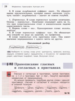 28 Морфемика. Орфография. Культура речи
3. В слове голубоватой суффикс -оват-. Он образует
имена прилаrательные, которые имеют значение <<чуть­
чуть такой»: голубоватый - значит не совсем голубой.
1. Перевозчик. В слове перевозчик нулевое окончание.
Основа - перевозчик-. Окончание указывает здесь на то,
что имя существительное стоит в именительном падеже
единственного числа.
2. Корень слова- -воз-. Однокоренные слова: возить.
повозка.
3. В слове перевозчик суффикс -чик- . Он обозначает
лиц (людей) по роду их занятий, по профессии.
В слове перевозчик есть приставка пере- . Она имеет
значение передвижения с одного места на другое.
Письменвый разбор
~-------- ~-­
,голубоват~. Перевозчик О .
432. Разберите по составу слова устно: тракториаы, привозим, вносишь,
сварщик, синеватая (даль), парашютиака, и письменно: (в) сарафанчике,
уходит, шераяным (шарфом), тихая, безлунная (ночь).
§ 82 Правописание гласных
и согласных в приставках
Гласные и согласные в приставках, кроме приставок
::=.::._·_=_3) _r.l на -з (-с) и приставок npe- и при-, пишутся одинаково
независимо от произношения.
Их можно проверить, подобрав другие слова с данной
приставкой, гласные и согласные в которых находятся
в сильной позиции.
........___
_..__..................._...
-:-----1 , ---;1 - - , ----, ~
Зg_пахнуть - ЗgПдХ,' ПОIJ.ПИСЬ - ПОдQЗВдТЬ,' НдlJ.ПИСЬ -
--, , ----, --, --, --,
наlJ.!lезать, Нд.tJ.Ярвать; s;делать - gереть, смыть.
-...- ... ........--... .....
N!!10
-·----
 