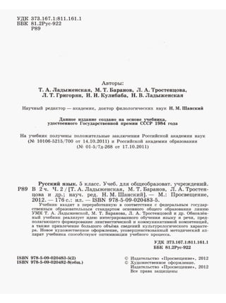 'УДК 373.167.1:811.161.1
ББК 81.2Рус-922
Р89
Авторы:
Т. А. Ладыженская, М. Т. Бараков, Л. А. Тростеицова,
Л. Т. Григорян, И. И. Кулибаба, Н. В. Ладыженская
Научный редаJ<тор - аJ<адемик, доктор филологических наук Н. М. Шанский
Данвое издание создано на основе ~ебвика,
удостоенного Государетвенвой nремии СССР 1984 года
На учебник получены положительные заключения Российской академии наук
(М 10106-5215/ 700 от 14.10.2011) и Российской академии образования
(М 01-5/7д-268 ОТ 17.10.2011)
Русский язык. 5 :класс. Учеб. для общеобразоват. учреждений.
Р89 В 2 ч. Ч. 2 1[Т. А. Ладыженская, М. Т. Баранов, Л. А. Тростен­
цова и др. ; науч. ред. Н. М. Шанс:кий].- М.: Просвещение,
2012. - 176 с.: ил. - ISBN 978-5-09-020483-5.
Учебник входит в переработавную в соответствии с федеральным государ­
ственным образовательным стандартом основного общего образования линию
УМК Т. А. Ладыженской, М. т. Баранова, Л. А. Тростенцовой и др. Обновлён­
ный учебник реализует идею интегрированного обучения языку и речи, пред­
nодаrающего формирование лингвистической и коммуникативной компетенций,
а также привлечение большого объёма сведений культурологического характе·
ра. Новое художественное оформление, усовершенствованный методический ап­
nарат учебника способствуют оптимизации учебного процесса.
ISBN 978-5-09-020483-5(2)
ISBN 978-5-09-020482-S(общ.)
УДК 373.167.1:811.161.1
ББК 81.2Рус-922
© Издательство •Просвещевие•, 2012
© Художественное оформление.
Издательство •Просвещение•, 2012
Все права защищены
 
