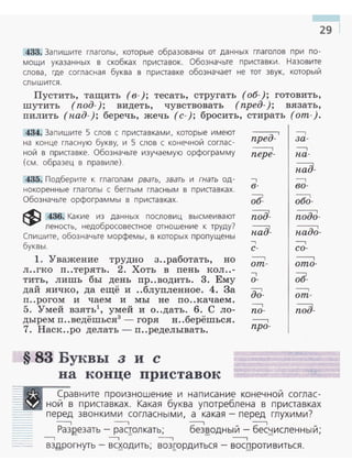 29
433. Запишите глаголы, которые образованы от данных глаголов при по­
мощи указанных в скобках приставок. Обозначьте приставки. Назовите
слова, где согласная буква в приставке обозначает не тот звук, который
слышится.
Пустить, тащить (в-); тесать, стругать (об-); готовить,
шутить (под-); видеть, чувствовать (пред-); вязать,
пилить (пад- ); беречь, жечь (с- ); бросить, стирать (от-) .
434. Запишите 5 слов с приставками, которые имеют
на конце гласную букву, и 5 слов с конечной соглас­
ной в приставке. Обозначьте изучаемую орфограмму
(см. образец в правиле).
435. Подберите к глаголам рвать, звать и гнать од­
нокоренные глаголы с беглым гласным в приставках.
Обозначьте орфограммы в приставках.
$ 436. Какие из данных пословиц высмеивают
леность, недобросовестное отношение к труду?
Спишите, обозначьте морфемы, в которых пропущены
буквы.
1. Уважение трудно з..работать, но
л..гко п..терять . 2. Хоть в пень кол..-
тить, лишь бы день пр..водить. 3. Ему
дай яичко, да ещё и ..блупленное. 4. За
п ..рогом и чаем и мы не по ..качаем .
5. Умей взять умей и о..дать. 6. С ло­
дырем п..ведёшься3
- горя н..берёшься.
7. Наск..ро делать- п..ределывать.
§ 83 Буквы з и с
на конце приставок
пред-
-----.
пере-
-,
в-
--::1
об-
~
под-
-,
с-
----,
от -
-,
о-
-::-1
до-
--,
по-
---,
про-
--,
за-
--,
па-
~
пад-
--,
во -
---:-1
обо-
-----::-1
подо-
----::-1
падо-
--,
со-
-----,
ото-
-----,
от-
поiJ-
Сравните произношение и написание конечной соглас­
::=~-..• ной в приставках. Какая буква употреблена в приаавках
перед звонкими согласными, а какая - перед глухими?
---, ---, ---, ---,
РазRезать- раqолкать; без~одный - бес~исленный;
--, ---. ---, ---,
ВЗ!Jрогнуть- ВС~ОДИТЬ; возrордИТЬСЯ - ВОС,!JрОТИВИТЬСЯ.
 
