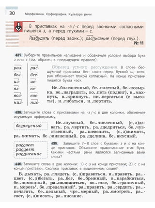 30 Морфемика. Орфография. Культура речи
~ В приставках на -3 j -с перед звонкими согласными
пишется 3, а перед глухими - с.
- - - - -:-------1 ----,
Ра3§удить (перед звонк.) ; расписание (перед глух. ) .
·-·---- N211
437. Выберите правильное написание и обозначьте условия выбора букв
3 ил и с (см. образец в предыдущем правиле).
----.
раз-
--:---1
без-
----,
из-
-----,
вз -
----.воз-
----,
пиз-
----.рас-
--:::-------1
бес-
--,
uc-
----,
вс-
-----,
вое-
-----,
nuc-
ОЬразец ус тнurcj рассуж,цсни51 В слове бес­
шумный приставка бес- стоит перед буквой ш. кото­
рая обозначает глухой согласный. На конце приставки
пишется буква «ЭС>>.
Бе..болезненный, бе..платный, бе..козыр­
ка, во..наградить, во ..петь (подвиг), в..мах­
нуть, в..крикнуть, ни..вергаться (с высо­
ты), и..гибаться , и..портить .
438. Запишите слова с приставками на -31-с в две колонки, обозначьте
изучаемую орфограмму.
,---------·----: -- ', Бе..шумный, бе..численный , (с, з)да-
бе!l_вкуспыи , вать, ра..чертить, ра..щедриться, бе..чув­
'· ------- - --- __, ственный, ра..шевелить, (с, з)жимать,
ра..жимать, бе..жизненный, ра..щелина, бе..вкусный.
,------------------,• • 439. Запишите 7-8 слов с буквами 3 и с на кон-
: рассвет
: раr;мвет це приставок. Объясните правописание этих букв.
Какими частями речи являются записанные вами
: pacnucanue
слова?
440. Запишите слова в две колонки: 1) с з на конце приставки ; 2) с с на
конце приставки . Скол ько приставок в выделенном слове?
В..дыхать, ра..глядеть, (с, з)правитьс.я, и..править, ра..-
цвет, (с, з)бегать , ра..бег, бе..брежный, в..карабкатьс.я,
бе..помощный, ра..положиться, во..глас, бе ..граничный,
2 б v2и ..морозь , е ..предельныи , ра..править, ра..сердить , ра..-
печатать, бе..цельный, чре..мерный, ра..смотреть, ра..-
свет, (с , з)писать, ра..писание.
 