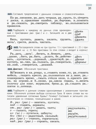 31
441. Составьте предложения с данными словами и словосочетаниями.
По ра..писанию, ра..дать тетради, ра..крыть, (с, з)тереть
с доски, и ..правление ошибок, ра..борчиво, в..помнить
и ра..сказать, ра..смотреть таблицу, во..пользоваться
правило м.
442. Подберите к каждому из данных слов однокорен- (~(;'"~;;"-;; ·---,
ные с приставками раз- (рас-) и с-. Запишите их в две : сгиб
колонки. : сдавать
Бить, пустить, давать, пилить, грузить, ; сжать ,
жечь1
, грести, делать, чистить. '-------------'
~ 443. Распределите слова на три группы: 1) с приставкой с-; 2) с при­
ставкой на -з; 3) без приставки (в этих словах з входит в корень).
Ра..дать, ..дать ..бегать, и..бежать, ..десь,
..дание, ..бить, ра..бить, ..делать, бе..действо­
вать, ..пуститься, ..доровый, ..дравствуй, ра..-
пустить, во ..чик, ра..толкать, ра..говориться,
ни..кий, ..говориться, ..дешний.
444. Диктант. Обозначьте приставки.
,----------·--,
: здесь 1
: здание :
: здоровье ;
'----·..---...........'
В(?)езжать в кв..ртиру, о..ставить комн..ту, ра..ставить
мебель, ..тащить кресло, ра..положиться на д..ване, ра..-
планировать время , ..тмыть стёкла окон, п..красить две­
ри, на огромн..м б..лконе, ра..цвела герань, п..весить
полочку для книг, журналов, брош..р, ра..гладить ра..-
шитое п..лотенце.
445. Подберите к данным словам однокоренные с указанными пристав ­
ками. Обозначьте условия выбора согласных букв. В каких словах вы на ­
писали удвоенные согласные буквы? Почему? Составьте и запишите сло­
восочетания со словами, помещёнными в рамке.
В-, раз- (рас- ) - винтить, пустить;
под- - ставить, держать;
от-, раз- (рас-) -давать, таять;
с-- сыпать, гореть;
,-------------------,
из- ( ис- ) - пугаться, зябнуть;
без- (бес-) - радостный, сильный;
раз- (рас-)- считать, горячиться;
над-, раз- (рас- ) - строить, писать.
: рассчитать,
1
: во:
: расчёт,
1 •• "
: расч.етливыи
1
1
t
1
1
1
,______ __ ____ _______,
 