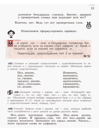 33
дованием безударных гласных. Значит, правило
о проверочных словах нам подходит или нет?
Конечно, нет. Ведь тут нет проверочных слов.
Попытаемел сформулировать правило.
,..---..._/ ~ 1
Предпол~гgть, предполQжение (нет а за
447. Составьте и запишите словосочетания с существительным и из ле­
вой колонки и с подходящими глаголами из правой. Обозначьте корень
в именах существительных.
Пол ..жение, Изменить,
изл ..жение,
сл ..гаемое,
предпол ..жение,
прил ..гательное,
сл ..жение.
высказать,
закончить,
просклонять,
уменьшить,
про извести.
~ 448_ Запишите глаголы с корнем -лаг- - -лож-. Используйте при-
ставки у - , по-, на - , при-, пере-, про-, с-, раз-, из-, воз-, пред-, в-,
до- . Обозначьте условия выбора чередующихся букв о и а (см. образец
в орфограмме N~ 12). Какие из получившихся глаголов могут сочетаться
с существительными венок, помощь, путь?
449. Спишите. Укажите слова с корнем -лаг- - -лож-, которые наиболее
часто употребляются в речи учителя на уроках русского языка.
Изл..жите изученное подробно. Пол..жите ручки,
сядьте ровно. Я предпол..гаю, что это изл..жение вы
хорошо напишете. Заnишите это предл..жение. Распол..-
жите трудные слова по алфавиту.
 