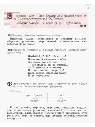 35
перед ст,
,~
BЬIPQf!lд
451. Спи шите, обозначьте изученную орфограмму.
Вишенка р..сла, подр..стала и наконец выр..сла;
сберегли р..стение; выр..щенный школьниками сад;
небольшой р..сточек.
452. Прочитайте стихотворение Р. Белоуса. Объясните написание пропу­
щенных букв.
ЗАДАВАКА НАША ЛЮБА
Надо мной смеяться любят.
Задирает нос сестра:
- Не подрос ты за вчера!...
- я возьму и в высоту
Вот на столько подр..сту!
Коль сестра смеяться будет -
И её перер..сту!
~ 453. Запишите в две колонки слова с корнями: а) -раст- (-ращ-);
б) -рос-. Обозначьте изучаемую орфограмму.
Образец.
-раст- (-ращ-)
~
подрg,стёт
-рос-
~
подроg~а
Р..сла, р..стёт , выр..сла, выр ..стет, подр..сла, подр..с­
тёт, удивительное р..стение, маленький р..сточек, выр..с,
выр..стишь, разр..стаются побеги дикого винограда, куст
разр..сся, выр..щу кактус, взр..щённые деревья, морские
водор ..с ли .
 