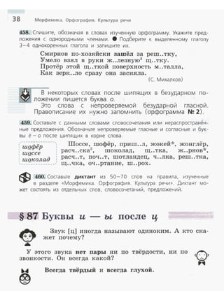 38 Морфемика. Орфография. Культура речи
458. Спишите, обозначая в словах изученную орфограмму. Укажите nред­
ложения с однородными членами. 8 Подберите к выделенному глаголу
3-4 однокоренных глагола и заn и шите их.
Смирнов по-хозяйски зашёл за реш..тку,
Умело взял в руки ж..лезную3
щ..тку.
Протёр этой щ..ткой поверхность м..талла,
Как зерк..ло сразу она засияла.
(С. Михалков)
В некоторых словах после шипящих в безударном по­
ложении пи шется буква о.
Это слова с непроверяемой безударной гласной .
Правописа н ие их нужно запомнить ( орфограмма N!! 2).
459. Составьте с данными словам и словосочетания или нерасnространён­
ные предложения. Обозначьте непроверяемые гласные и согласные и бук­
вы ё - о nосле шипящих в корне слова.
:-;;,Q.ф~-р-----,: Шоссе,
3шофёр, приш..л, жокей*, жонглё~,
, расч ..ска , шоколад, щ ..тка, ж..рнов ,ШQССе :
д расч ..т, поч ..т, шотландец, ч ..лка, реш ..тка,
, ШQКОЛа :
------ --- --- щ ..чка, оч ..ртание, ш ..рох.
~ 460. Составьте диктант из 50-70 слов на правила, изученные
в разделе «Морфемика. Орфография . Культура речи». Диктант мо­
жет состоять из отдельных слов, словосочетаний, предложений.
§ 87 Буквы и - ьt после ц
~•
Звук [ц] иногда называют одиноким. А кто ска­
жет почему?
У этого звука нет пары ни по твёрдости, ни по
звонкости. Он всегда какой?
•~ Всегда твёрдый и всегда глухой.
~
 