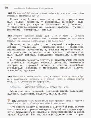 40 Морфемика. Орфография. Культура речи
462. Цы или ци? Обозначьте условия выбора букв ы и и после ц (см .
образец в орфограмме N~ 15).
Ц..ига, куц..й, овц.., акац..я, ц..плята, ц..ркуль, сек­
ц..я, ц..ган, синиц..н, у гостиниц.., ц..новка*, бело­
лиц..й , панц..рь, нарц..сс, сигнализац..я, у ящериц..,
у проказниц..-мартышки, молодц..-храбрец.., умниц..-
разум ниц .., падчериц..н, дикц..я.
463. Спишите, объясняя выбор букв ы и и после ц. Составьте
2-3 предложения со словами или словосочетаниями из упражнения.
Простые или сложные предложения у вас получились?
Делегац..ю молодёж.., на научной конференц..и,
добрые традиц..и, информац..онное сообщение,
великолепная иллюминац..я, весёлая мультипликац..я,
все радиостанц..и, операц..я на сердц.., т..жёлая ситуа­
ц..я, ц..кл1
передач , сотрудники редакц..и, ц..клевать
пол.
Ц..тировать наизусть, чертить ц..ркулем, уча(?)ствовать
в репетиц..и, обладать хорош..й дикц..ей, подготовить
декорац..ю, ц..рковой номер, в секц..и в..лейбола,
экспедиц..я, коллекц..ю минералов, сильный ц..клон,
посадки2
ц..трусовых.
464. Выпишите в левый столбик слова, в которых после ц пишется бук ­
ва е, проверяемая ударением, а в правый - слова , в которых пишутся
буквы ы, и. Обозначьте эти орфограммы.
~ ~
Образец. 1. Jd~плЯться (,ы~пкий). 2. Лек,ыия (на -ция).
Милиц..я, ц..нтральный, ц..плячий (пух), ц..ганский,
ц..левой, ц..нковый, оц..нить, ц..кл, ц..фра.
р 465. Озаглавьте текст. Какие объяснения приводит автор в первой и
второй частях текста? Спишите (на выбор) одну из них.
Что общего между ц..ркулем и ц..рком? Я ра(с, сс)удил
так: главное в ц..рке - это арена. На ней выступают акр..-
баты, фокусники3
, ж..нглёры и дрессировщики.4
А арена
какая? Круглая. Так же, как и (с, з)дание самого ц..рка.
 