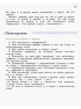 41
Но ведь и ц..ркуль имеет отношение к кругу. Он его
чертит.
Значит, именно круг как раз то, что р..днит ц..ркуль
и ц..рк. А потом я прочёл в сл..варе, что оба слова
произошли от одного и того же латинского слова
<<ц:И:ркулюс>>, что значит <<КРУГ>>, <<окружность>>.
Повторение
Контрольные вопросы и задания
1. Что изучается в морфемике?
2. Чем отличаются формы одного и того же слова от
однокоренных слов?
3. Как найти окончание и основу слова?
4. Назовите морфемы, из которых может состоять
основа слова.
5. Покажите на двух-трёх примерах, что окончание,
суффикс и приставка действительно являются значимы­
ми частями слова.
6. Приведите примеры с чередованием гласных в кор­
не слова; с чередованием согласных в корне слова.
7. Приведите примеры слов с беглыми гласными в кор­
не, суффиксе и приставке.
8. Как различить, когда надо nисать на конце nристав­
ки з, а когда - с?
9. Как мы оnределяем, какую гласную надо писать
в корнях -лаг- - -лож-, -pacm- - -рос- ?
10. Какая буква- о или е - пишется, как nравило,
в корне слова после шипящих?
11. Ы или и пишется после ц в корне у большинства
слов?
 
