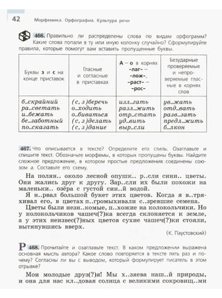 42 Морфемика. Орфография. Культура речи
~ 466. Правильно ли распределены слова по видам орфограмм?
Какие слова попали в ту ил и иную колонку случайно? Сформулируйте
пра вила, которые помогут ва м вставить пропущенные буквы.
д - о в корнях
Безударные
Гласные -лаг--
прове ряем ы е
Буквы з и с на
и согласные -лож- ,
и непро-
конце п ри ставо к
в пр и ставка х -раст--
веряемые глас-
-рос-
ные в корнях
слов
б..скрайпий (с, 3)беречь и3л..гать ув..жать
ра..светать о..ходить ра3л..жить отд..вать
и..бежать о..биваться отр..стать ра3в..3аmь
бе..3аботпый (с, 3)делать уд..вить предл..жить
по..ска3аmь (с, 3)дапие выр..сли б..лкоп
467. Что описывается в тексте? Определите его стиль. Оза главьте и
спи шите текст. Обознач ьте морфем ы, в которых пропущены буквы. Найдите
сложн ое предл ожение, в которо м п ростые предл ожения соеди нены сою ­
зом а. Соста вьте его схему.
На полян.. около лесной опушк.. р..сли сини.. цветы.
Они жались друг к другу. Зар..сли их были похожи на
маленьки.. озёра с густой син..й водой.
Я н..рвал большой букет этих цветов. Когда я в..тря­
хивал его, в цветах п..громыхивали с ..зревшие семена.
Цветы были незн ..комые, п..хожие на колокольчики. Но
у колокольчиков чашеч(?)ка всегда склоняется к земле,
а у этих неизвес(?)ных цветов сухие чашеч(?)ки стояли ,
вытянувшись вверх.
(К. Паустовский)
Р 468. Прочитайте и озаглавьте текст. В каком предложении выражена
основная мысль автора? Какое слово повторяется в тексте пять раз и по ­
чему? Согласны ли вы с выводом , который формулирует писатель в этом
отрывке?
Мои молодые друз(?)яl Мы х..зяева наш..й природы,
и она для нас кл ..довая солнца с вел икими сокровищ ..ми
 