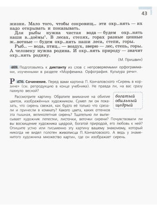 43
жизни. Мало того , чтобы со:кровищ.. эти охр..нять - их
надо открывать и показывать.
Для рыбы нужна чистая вода - будем охр..нять
наши в..доёмы1
• В лесах, степях , горах разные ценные
ж..вотные - будем охр..нять наши леса, степи, горы.
Рыб.. - вода, птиц.. - воздух , зверю - лес , степь, горы.
А человеку нужна родина. И охр..нять природу-значит
охр ..нять родину.
(М. Пришвин)
469. Подготовьтесь к диктанту из слов с неп роверяемыми орфограмма ­
ми, изученными в разделе «Морфем ика. Орфография . Культура речи».
Р 470. Сочинение. Перед вами картина П. Кончаловского «Сирень в кор­
зине» (см. репродукцию в конце учебника). Не правда ли, на вас сразу
пахнуло весной? ,--~---~---------,
Рассмотрите картину. Обратите внимание на обилие i богатый
цветов, изображённых художником. Сумел ли он пока- : обильный
зать, что сирень свежая, как будто её только что среза- : щедрый ,.
ли и принесли в комнату? Какого цвета, каких оттенков ----------------
эта пышная, великолепная сирень? Тщательно ли выпи-
сывает художник лепестки, листочки, веточки сирен и? Почувствовали л и
вы восхищение художника щедрой , богатой природой, его любовь к ней?
Опишите устно или письменно эту картину вашему знакомому, который
никогда не видел полотен живописца П. Кончаловского. А ведь у знаме­
нитого художника множество картин, где он изображает сирень.
 