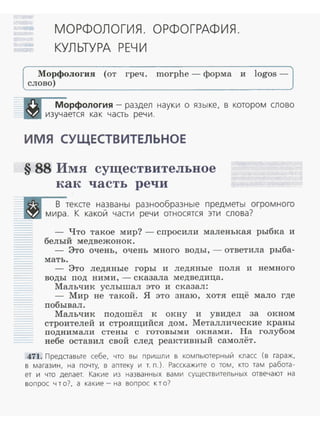 МОРФОЛОГИЯ. ОРФО ГРАФИЯ.
КУЛ ЫУРА РЕЧИ
Морфология (от греч . morphe - форма и logos -
слово)
Морфология - раздел науки о язы ке, в котором слово
изучается ка к часть речи.
ИМЯ СУЩЕСТВИТЕЛЬНОЕ
§ 88 Имя существительное
как часть речи
В тексте названы разнообраз ные предметы огром ного
мира. К какой части речи относятся эти слова?
- Что такое мир? - спросили маленькая рыбка и
белый медвежонок .
- Это очень, очень много воды,- ответила рыба­
мать.
- Это ледяные горы и ледяные поля и немного
воды под ними,- сказала медведица.
Мальчик услышал это и сказал:
- Мир не такой. Я это знаю, хотя ещё мало где
побывал .
Мальчик подошёл к окну и увидел за окном
строителей и строящийся дом. Металлические краны
поднимали стены с готовыми окнами. На голубом
небе оставил свой след реактивный самолёт .
471. Представьте себе, что вы пришли в ком пьютерный класс (в гараж,
в магази н, на почту, в аптеку и т. п.). Расскажите о том. кто там работа­
ет и что делает. Какие из названных вами существительных отвечают на
вопрос что?, а какие - на вопрос к т о?
 