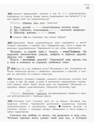 45
472. Спишите предложения, вставляя в них по 2- 3 существительных,
подходящих по смыслу. Каким членом предложения они являются? В ка­
ком падеже стоят эти существительные?
Образец. Медведь, заяц, лиса -животные.
1. Река, ручей, --- естественные потоки воды.
2. О(т, тт)епель, гололедица, --- явления природы.
3. Шахтёр, юноша, - - - люди.
8 Скажите, что мы понимаем под словом предмет.
473. Прочитайте. Какое существительное часто повторяется в тексте?
Почему? Озаглавьте и спишите текст. Определите род, число и падеж вы ­
деленных существительных. Подчеркните их как члены предложения.
Человек, к..торый люб..т читать, - счас(?)ливец. Он
окружёв: множеством умных, добрых и верных друзей .
Друзья эти- книги.
Книги - источник знаний.5
Огромный мир врыва..тся
к нам в комнату со страниц любимых книг.
Р 474. Есть ли у вас любимые книги? Расскажите о них. Попробуйте на­
писать небольшой рассказ о необычных персенажах и событиях, о кото­
рых вы прочитали на книжных страницах.
475. Пользуясь толковым словарём, запишите лексические значения слов
ц..када, ж..кей, бр..шюра, ж..рнов. В записанных предложениях подчерк­
ните главные члены. Какой частью речи они выражены? Обозначьте со­
кращённо падежи существительных. Объясните постановку тире.
И. П. И. п.
Образец. Живописец - хvдожник, воспроизводящий предметы и явле­
ния дейавительноаи с помощью красок.
476. Оза главьте тека. Спишите, деля его на абзацы. Расставьте про­
пущенные запятые. Подчеркните дополнения, выраженные именами
сущеавительными в винительном падеже. 8 Назовите близкие по
значению глаголы, с помощью которых объединены в тексте второе и
третье предложения.
Сначала мы любим то место, где родились и выр..сли.
Человек прежде всего узнаёт свой дом сад, в котором
 