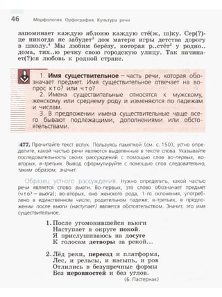 46 Морфология. Орфография. Культура речи
запоминает каждую яблоню каждую стё(ж, ш)ку. Сер(?)­
це никогда не забудет3
дом матери игры детства дорогу
в школу.4
Мы любим берёзу, которая р..стёт2
у родно..
дома, тих..ю речку свою городскую улицу. Так начина­
ет(?)ся любовь к родной стране.
~~:D 1. Имя существительное - часть речи, которая обо­
.::- значает предмет. Имя существительное отвечает на во­
прос к т о? или ч т о?
2. Имена существительные относятся к мужскому,
женскому или среднему роду и изменяются по падежам
и числам.
3. В предложении имена существительные чаще все­
го бывают подлежащими, дополнениями или обсто­
ятельствами.
477. Прочитайте текст вслух. Пользуясь памяткой (см. с. 150), устно опре­
делите, какой частью речи являются выделенные в тексте слова. Указывайте
последовательность своих рассуждений с помощью слов во -первых, во­
вторых, в-третьих. Вывод сформулируйте с nомощью слов следовательно,
таким образом, значит.
Образе·~ ус1 r.cr о рассужде•-rия Нужно определить. какой частью
речи является слово вьюги. Во- первых, это слово обозначает предмет
(что?- вьюга); во-вторых, оно женского рода, 1-ro склонения, употреб­
лено в единственном числе, родительном падеже; в-третьих, в nредло­
жении после вьюги (наступает) является обстоятельством. Значит. это имя
существительное.
1. После угомонившейся вьюги
Наступает в округе покой.
Я прислушиваюсь на досуге
К голосам детворы за рекой...
2. Лёд реки, переезд и платформа,
Лес, и рельсы, и насыпь, и ров
Отлились в безупречные формы
Без неровностей и без углов .
(Б. Пастернак)
 
