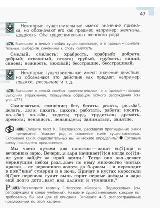 47
Некоторые существительные имеют значение призна ­
ка, но обозначают его как п редмет, например: желтизна,
щедрость. Оба существительных женского рода.
478. Выпишите в левый столбик существительные, а в правый- прилага ­
тельные. Выберите синонимы к слову смелость.
Смелый, смелость; храбрость, храбрый; доброта,
добрый; отважный, отвага; грубый, грубость; синий,
синева; нежность, нежный; бесстрашие, бесстрашный.
Некоторые существительные имеют значение действия,
но обозначают это действие как предмет, например:
прыжки, рисование и т. д .
479. Выпишите в левый столбик существительные, а в пра вый - глаголы.
Выполняя упражнение, пользуйтесь образцом устного рассуждения (см.
упр. 477).
Сомневаться, сомнение; бег, бегать; резать, ре..ьба1
;
делать, дело; пахать, пахота; работать, работа; косить,
ко..ьба1
; хо..ьба, ходить; труд, трудиться; дремать,
дремота; ненависть, ненавидеть; заниматься, занятие.
~ 480. Спишите текст К. Паустовского, расставляя пропущенные знаки
препиnания. Укажите род и склонение имён существительных .
Склонение каких существительных вы не можете определить? 8 Соста вьте
схему последнего предложения .
Мы часто путаем два понятия - закат со(?)нца и
вечернюю зарю. Вечерн..я заря начинает(?)ся когда со(?)н­
це уже зайдёт за край земли.5
Тогда она овл..девает
меркнущим небом разл..вает по нему множество чистых
красок - от червонного золота до б..рюзы- и переходит
в поз(?)ние2
сумерки и в ночь. Кричат в кустах коростели
б(?)ют перепела гудит выпь горят первые звёзды а заря
ещё долго дотл..вает над далями и туманами.5
Р 481. Рассмотрите картину Г Нисского «Февраль. Подмосковье» (см.
репродукцию в конце учебника). Назовите существительные, которые по­
требовались бы вам для её описан ия . Запиш ите 4-5 распространённых
предложений по этой картине .
 