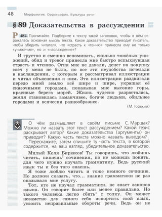 48 Морфология. Орфография. Культура речи
§ 89 Доказательства в рассуждении
Р 482. Прочитайте. Подберите к тексту такой заголовок, чтобы в нём от­
ражалась основная мысль текста. Какое доказательство приводит писатель,
чтобы убедить читателя, что «страсть к чтению» принесла ему не только
«унижения» , но и «наслаждение»?
И грустно и смешно всnоминать, сколько тяжёлых уни­
жений, обид и тревог nринесла мне быстро всnыхнувшая
страсть к чтению. Огня мне не давали, денег на покуnку
свеч у меня не было, но все эти неудобства исчезали
в наслаждении, с которым я рассматривал иллюстрации
и читал объяснения к ним. Эти иллюстрации раздвигали
nередо мной землю всё шире и шире, украшая её
сказочными городами, nоказывая мне высокие горы,
красивые берега морей. Жизнь чудесно разрасталась,
земля становилась заманчивее, богаче людьми, обильнее
городами и всячески разнообразнее.
(М. Горький)
.---с;- чём размышляет в своём письме С. Маршак?
В Можно ли назвать этот текст рассуждением? Какой тезис
раскрывает автор? Какие доказательства (аргументы) он
приводит? Какую часть текста можно назвать выводом?
Перескажите, затем спишите ту часть текста, в которой
содержится, на ваш взгляд, убедительное доказательство.
Милый Коля Бирюковi Ты говоришь, ч:rо любишь
читать, nиmemь2
сочинения, но не можешь nонять,
для чего нужно изучать грамматику. Ведь русский
язык ты и без того знаешь.
Я тоже люблю читать и тоже немного сочиняю.
Но должен сказать, что... знание грамматики не раз
оказывало мне услугу.
Тот, кто не изучал грамматики, не знает законов
языка. Он говорит более или менее nравильно. Но
такого человека легко сбить1
с толку. Он может
незаметно для самого себя исnортить свой язык,
усвоить неnравильные обороты речи. Ведь он не
 