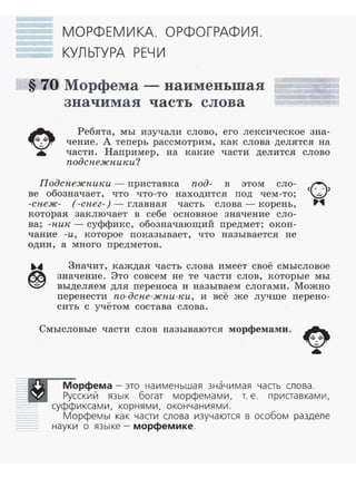 МОРФЕМИКА. ОРФОГРАФИЯ.
КУЛЬТУРА РЕЧИ
§ 70 Морфема - наименьшая
значимая часть слова
~
~
•
Ребята, мы изучали слово, его лексическое зна­
чение. А теперь рассмотрим, как слова делятся на
части . Например, на какие части делится слово
подснежники?
Подснежники - приставка под- в этом сло­
ве обозначает, что что-то находится под чем-то;
-снеж- (-снег-)- главная часть слова - корень,
которая заключает в себе основное значение сло­
ва; -ник- суффикс, обозначающий предмет; окон-
чание -и, которое показывает, что называется не
один, а много предметов.
Значит, каждая часть слова имеет своё смысловое
значение. Это совсем не те части слов, которые мы
выделяем для переноса и называем слогами. Можно
перенести по-дене-жни-ки, и всё же лучше перено-
сить с учётом состава слова.
Смысловые части слов называются морфемами.
~
~
•
-:::::0 Морфема -это наименьшая значимая часть слова.
___:II!II Русский язык богат морфемами, т. е. приставками,
=.. суффиксами, корнями, окончаниями.
Морфемы как части слова изучаются в особом разделе
- - науки о языке- морфемике .
 